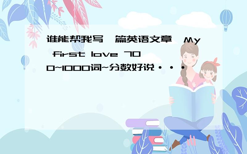 谁能帮我写一篇英语文章,My first love 700~1000词~分数好说···