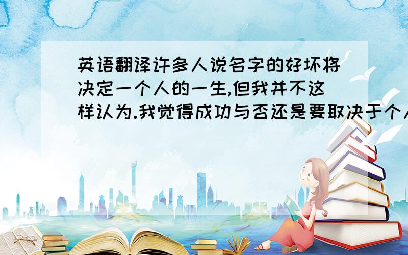 英语翻译许多人说名字的好坏将决定一个人的一生,但我并不这样认为.我觉得成功与否还是要取决于个人的努力.我的名字非常的普通,据我父母所说,他们原以为会是生男孩的,因为老人们说：