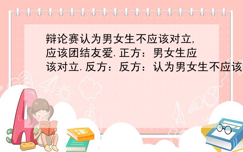 辩论赛认为男女生不应该对立,应该团结友爱.正方：男女生应该对立.反方：反方：认为男女生不应该对立，应该团结友爱。