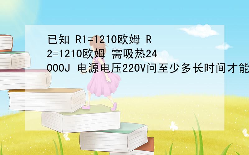 已知 R1=1210欧姆 R2=1210欧姆 需吸热24000J 电源电压220V问至少多长时间才能使用