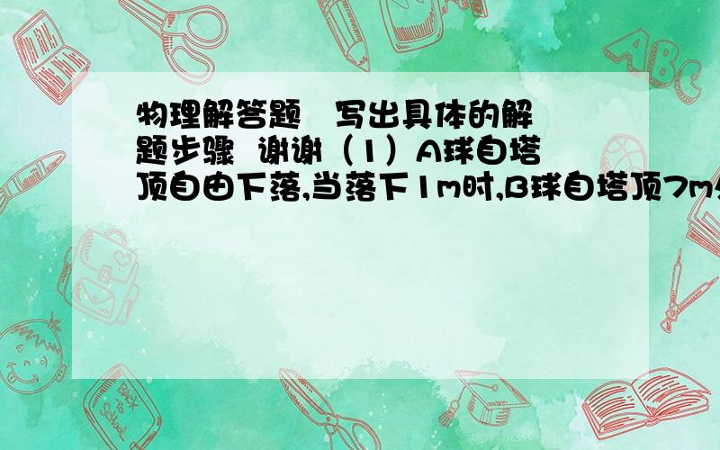 物理解答题   写出具体的解题步骤  谢谢（1）A球自塔顶自由下落,当落下1m时,B球自塔顶7m处开始自由下落,两球恰好同时落地,则塔高为多少?         （2）两条平直且相互平行的铁路上各有一列