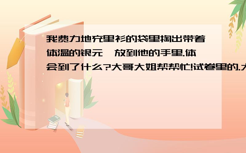 我费力地充里衫的袋里掏出带着体温的银元,放到他的手里.体会到了什么?大哥大姐帮帮忙!试卷里的.大哥大姐一定帮帮忙!