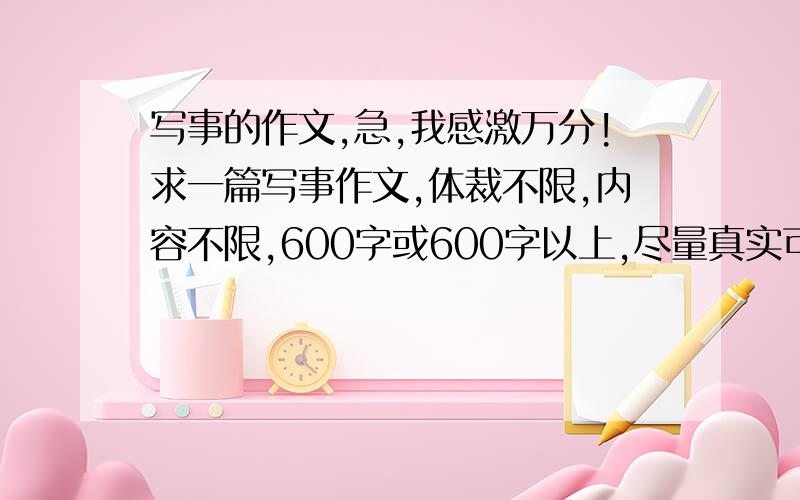 写事的作文,急,我感激万分!求一篇写事作文,体裁不限,内容不限,600字或600字以上,尽量真实可信.快,急,没时间了,就半小时时间,