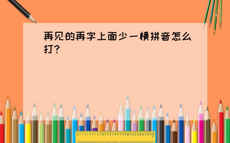 再见的再字上面少一横拼音怎么打?