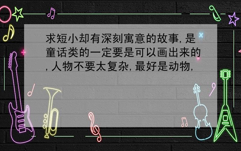 求短小却有深刻寓意的故事,是童话类的一定要是可以画出来的,人物不要太复杂,最好是动物,