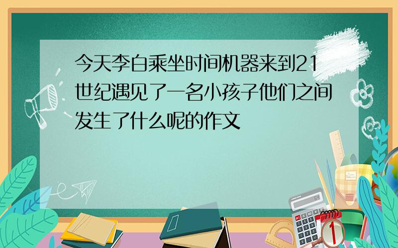 今天李白乘坐时间机器来到21世纪遇见了一名小孩子他们之间发生了什么呢的作文