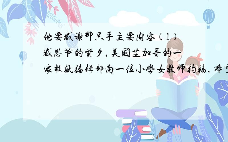 他要感谢那只手主要内容（1）感恩节的前夕，美国芝加哥的一家报纸编辑部向一位小学女教师约稿，希望得到一些家境贫寒的孩子画的图画，图画的内容是：他想感谢的东西。（2）孩子们