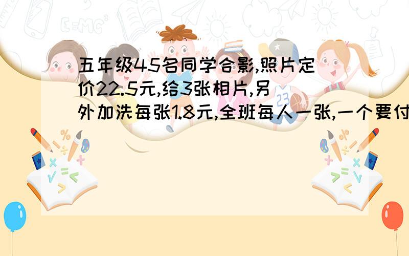 五年级45名同学合影,照片定价22.5元,给3张相片,另外加洗每张1.8元,全班每人一张,一个要付多少元是一共,一共!