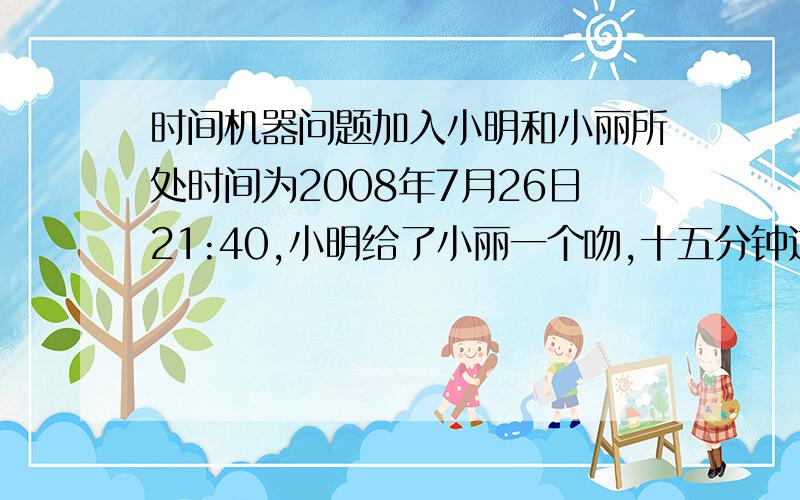 时间机器问题加入小明和小丽所处时间为2008年7月26日21:40,小明给了小丽一个吻,十五分钟过后,也就是小明和小丽所处的时间为2008年7月26日21:55,一个来自于未来的人乘坐某种先进的时间机器回