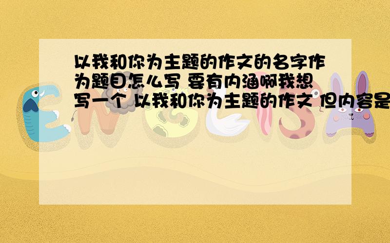 以我和你为主题的作文的名字作为题目怎么写 要有内涵啊我想写一个 以我和你为主题的作文 但内容是与音乐有关的 名字要有内涵一点的