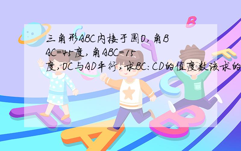 三角形ABC内接于圆O,角BAC=45度,角ABC=15度,OC与AD平行,求BC：CD的值度数该求的都求完了,就差最后这问了.初三相似三角形部分知识