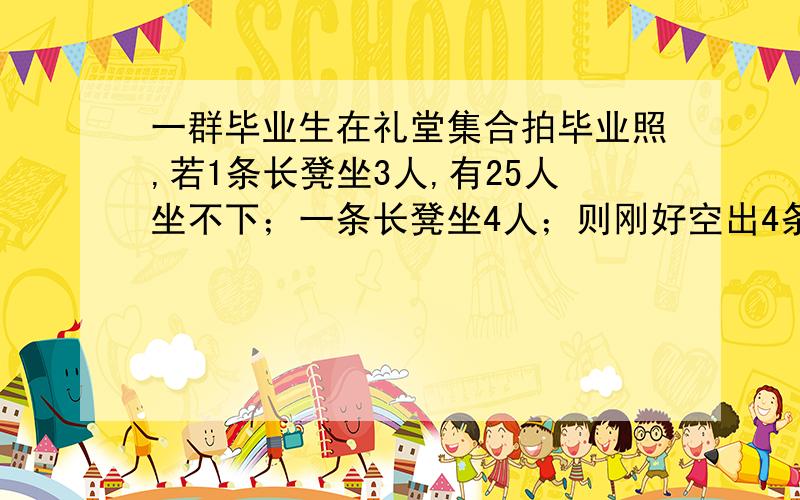 一群毕业生在礼堂集合拍毕业照,若1条长凳坐3人,有25人坐不下；一条长凳坐4人；则刚好空出4条长凳,问共有多少名毕业生,多少条长凳?用方程来解