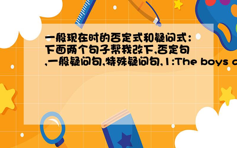 一般现在时的否定式和疑问式：下面两个句子帮我改下,否定句,一般疑问句,特殊疑问句,1:The boys are in the library.2：I do my homework at home .下面两个句子帮我变为选择疑问句》 1‘用in the classroom