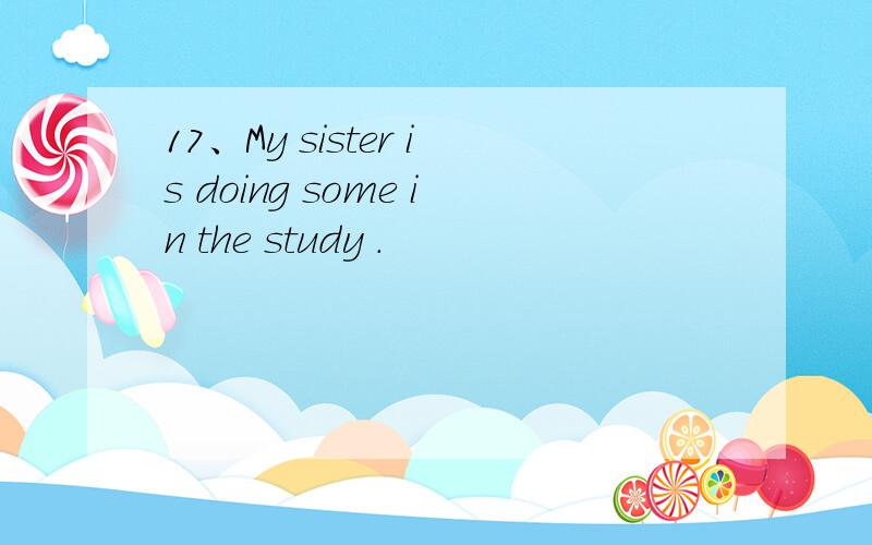 17、My sister is doing some in the study .