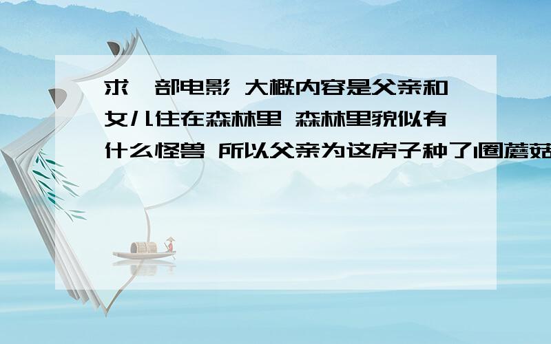 求一部电影 大概内容是父亲和女儿住在森林里 森林里貌似有什么怪兽 所以父亲为这房子种了1圈蘑菇 好像是然后 有一位母亲带着孩子到这里来度假还是什么 然后就遇上了那个什么怪兽 大
