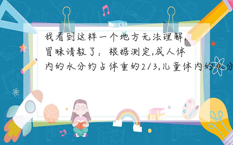 我看到这样一个地方无法理解,冒昧请教了：根据测定,成人体内的水分约占体重的2/3,儿童体内的水分约占体重的4/5,照这样计算,小明体内有28kg的水分,和爸爸体内的水分差不多重了.可是小明