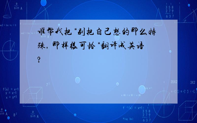 谁帮我把“别把自己想的那么特殊, 那样很可怜“翻译成英语?