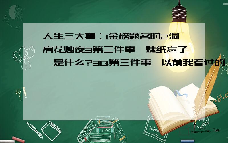 人生三大事：1金榜题名时2洞房花烛夜3第三件事,妹纸忘了,是什么?3Q第三件事,以前我看过的,现在妹纸实在想不起来了,