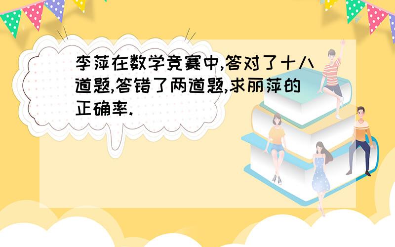 李萍在数学竞赛中,答对了十八道题,答错了两道题,求丽萍的正确率.