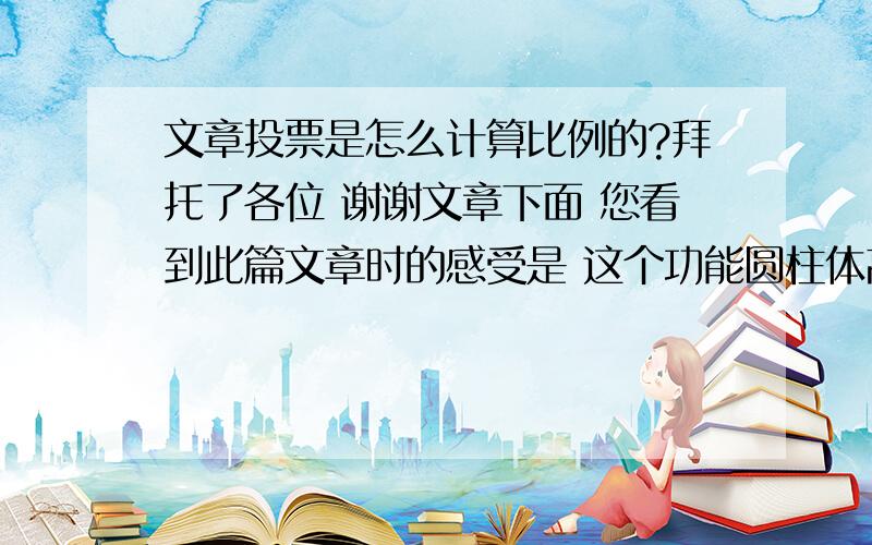 文章投票是怎么计算比例的?拜托了各位 谢谢文章下面 您看到此篇文章时的感受是 这个功能圆柱体高度是怎么计算的? 左边是投票次数 = 右边是 图像高度欠扁2=6支持1=3很棒14=40找骂4=12搞笑1=3