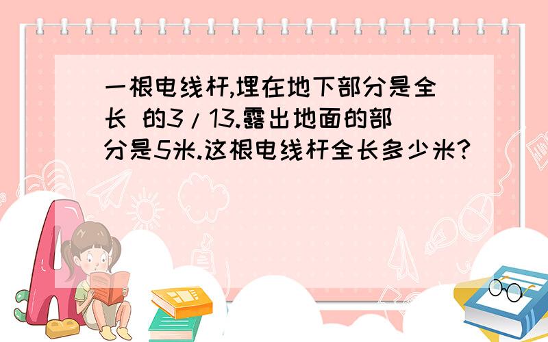 一根电线杆,埋在地下部分是全长 的3/13.露出地面的部分是5米.这根电线杆全长多少米?