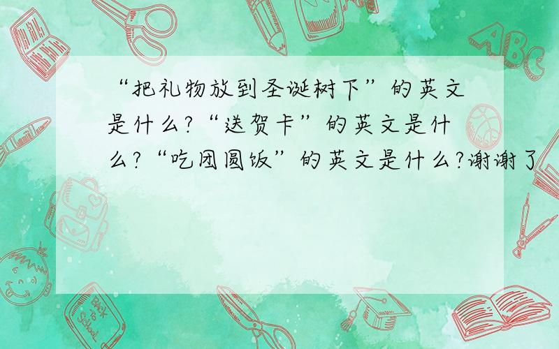 “把礼物放到圣诞树下”的英文是什么?“送贺卡”的英文是什么?“吃团圆饭”的英文是什么?谢谢了