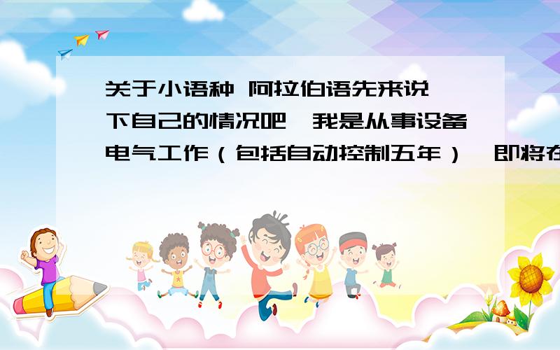 关于小语种 阿拉伯语先来说一下自己的情况吧,我是从事设备电气工作（包括自动控制五年）,即将在非洲工作五年左右,每年会回来一次,身边全是非洲大学员工,（当然,我们之间用英语交流比