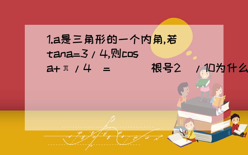 1.a是三角形的一个内角,若tana=3/4,则cos（a+π/4)=( )(根号2)/10为什么?