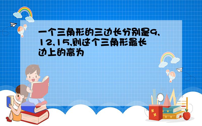 一个三角形的三边长分别是9,12,15,则这个三角形最长边上的高为