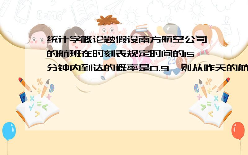 统计学概论题假设南方航空公司的航班在时刻表规定时间的15分钟内到达的概率是0.9,则从昨天的航班中选4个研究1、4架均在正点15分钟内到达的概率2 所有航班都没能在正点15分钟内到达的概