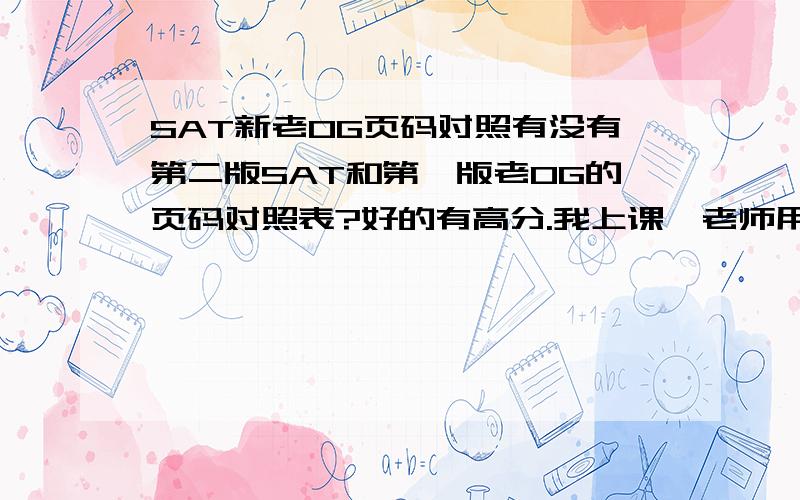 SAT新老OG页码对照有没有第二版SAT和第一版老OG的页码对照表?好的有高分.我上课,老师用的是旧版的,我用的是新版的,所以老师上课说道第几几页我的书上都不一样,所以有没有对照表?