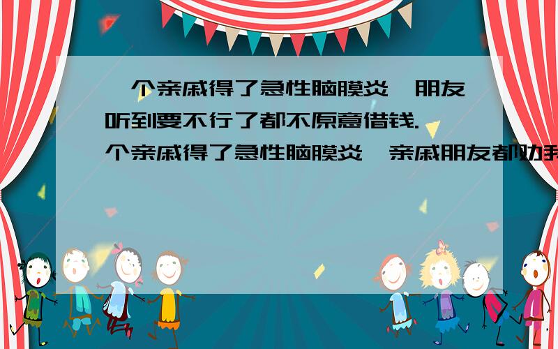 一个亲戚得了急性脑膜炎,朋友听到要不行了都不原意借钱.一个亲戚得了急性脑膜炎,亲戚朋友都劝我不要借钱给他，说已病危通知道，怕人财两失，还说就算治好了也会残废，这病真的人有