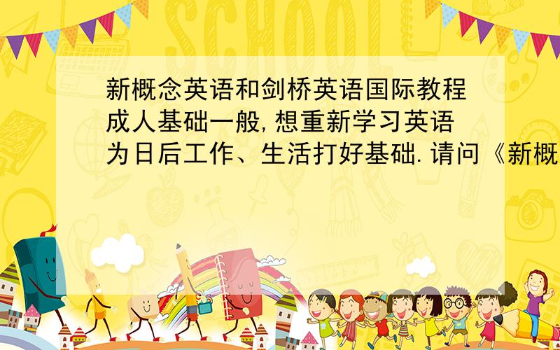 新概念英语和剑桥英语国际教程成人基础一般,想重新学习英语为日后工作、生活打好基础.请问《新概念英语》和《剑桥英语国际教程》的侧重点各是什么?该如何选择和更好运用?大家给点建