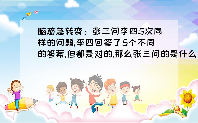 脑筋急转弯：张三问李四5次同样的问题,李四回答了5个不同的答案,但都是对的,那么张三问的是什么问题?