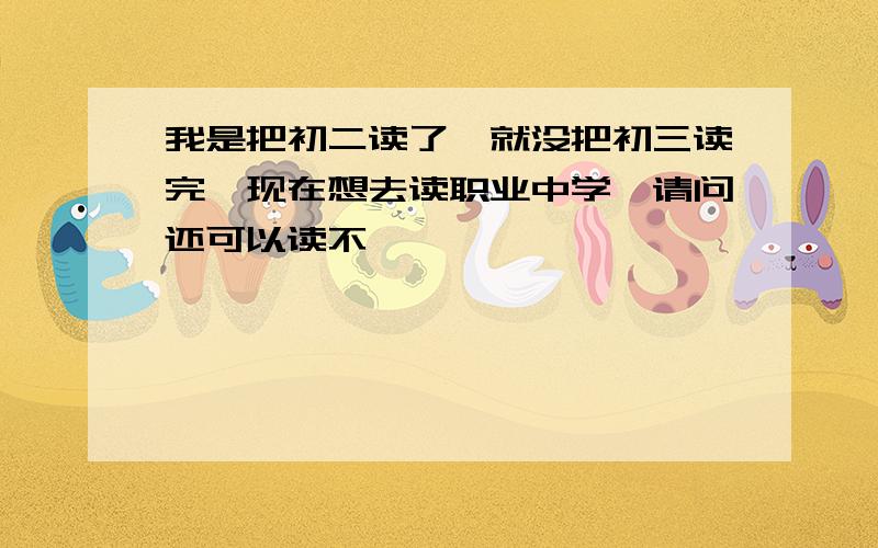 我是把初二读了,就没把初三读完,现在想去读职业中学,请问还可以读不