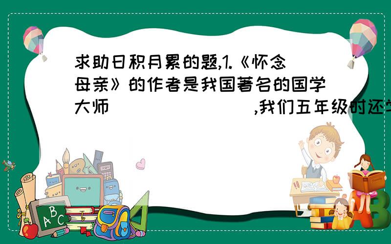 求助日积月累的题,1.《怀念母亲》的作者是我国著名的国学大师________,我们五年级时还学过他写的一篇课文________________.2.俄国大作家___________写了《穷人》一课,我还知道他写的作品有_________