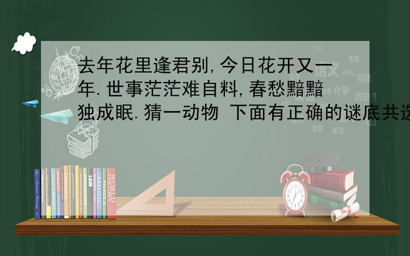 去年花里逢君别,今日花开又一年.世事茫茫难自料,春愁黯黯独成眠.猜一动物 下面有正确的谜底共选择.光明—骏马 金官-斑马 三槐-猴子 吉品-山羊 银玉—蝴蝶 九官-喜鹊 正顺-大雁 占魁-鲤鱼