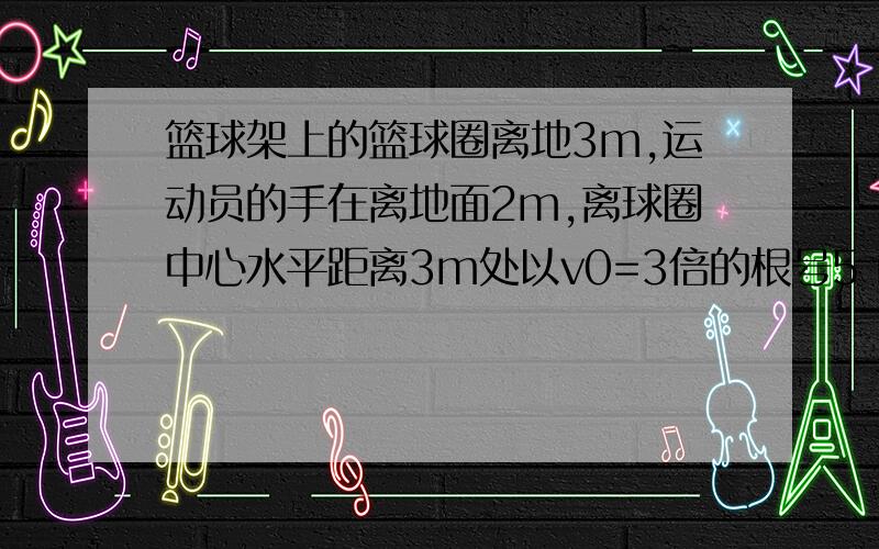 篮球架上的篮球圈离地3m,运动员的手在离地面2m,离球圈中心水平距离3m处以v0=3倍的根号5 m/s的初速度投篮命中,取g=10m/s,求：（1）.运动员投篮时球的初速度方向和地面所成的角度.（2）.球从离