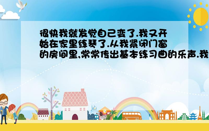 很快我就发觉自己变了.我又开始在家里练琴了.从我紧闭门窗的房间里,常常传出基本练习曲的乐声.我站得很直,两臂累得又酸又痛,汗水湿透了衬衣.以前我是坐在木椅上练琴的.同时,每天清晨,