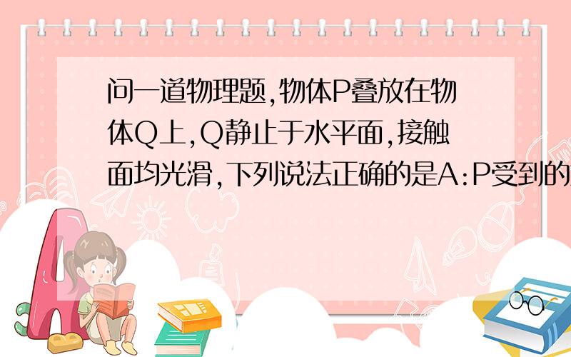 问一道物理题,物体P叠放在物体Q上,Q静止于水平面,接触面均光滑,下列说法正确的是A:P受到的重力就是P对Q的压力B:P受到的重力与Q对P的支持力是一对平衡力C:Q对水平面的压力小于水平面对Q的