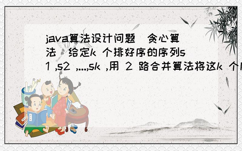 java算法设计问题（贪心算法）给定k 个排好序的序列s1 ,s2 ,...,sk ,用 2 路合并算法将这k 个序列合并成一个序列.假设所采用的 2 路合并算法合并 2 个长度分别为m和n的序列需要m + n -1次比较.试