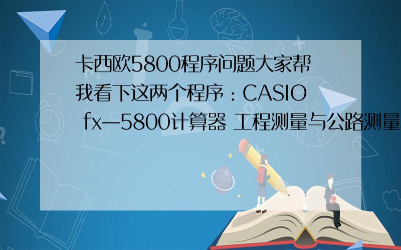 卡西欧5800程序问题大家帮我看下这两个程序：CASIO fx—5800计算器 工程测量与公路测量程序1、坐标正算”X0=〃?X:”Y0=〃?Y:”I=〃?I:”J=〃?J X+ICos(J)→U:Y+ISin(J)→V ”X=〃:U （待求点的X坐标）”Y=