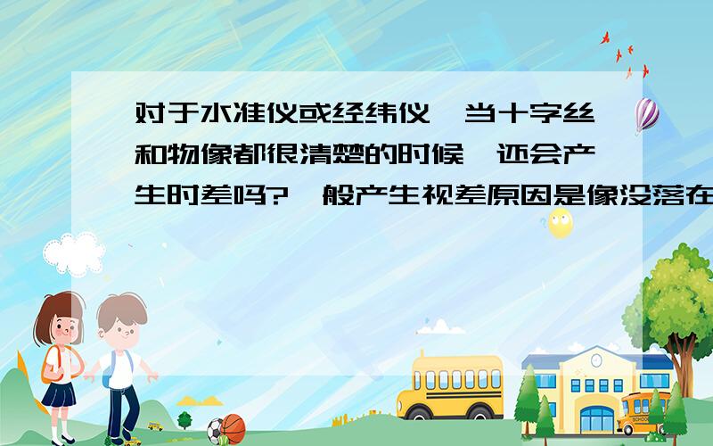 对于水准仪或经纬仪,当十字丝和物像都很清楚的时候,还会产生时差吗?一般产生视差原因是像没落在十字丝分划板上,那都是焦距的原因,一般十字丝和像都清楚了就代表焦距调好了,两个焦距