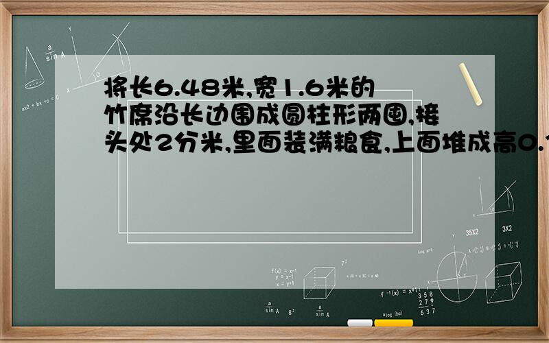 将长6.48米,宽1.6米的竹席沿长边围成圆柱形两囤,接头处2分米,里面装满粮食,上面堆成高0.3米的圆锥形如果每立方米粮食重675千克计算,共有粮食多少千克