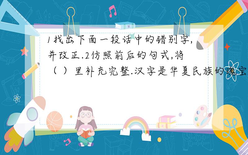 1找出下面一段话中的错别字,并改正.2仿照前后的句式,将（ ）里补充完整.汉字是华夏民族的瑰宝.汉字书法具有其他语言无可比拟的美感,或古朴或拙趣,或厚重或飘逸,或平正或险绝.汉隶的笔