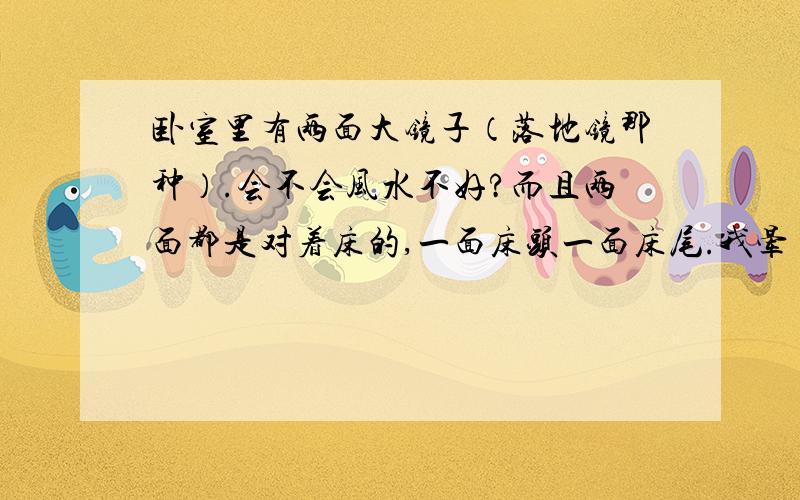 卧室里有两面大镜子（落地镜那种）.会不会风水不好?而且两面都是对着床的,一面床头一面床尾.我晕 不知道我爷爷奶奶为啥要这样摆.别说我迷信,我衰得已经没话说了.总觉得很邪门 但是搬