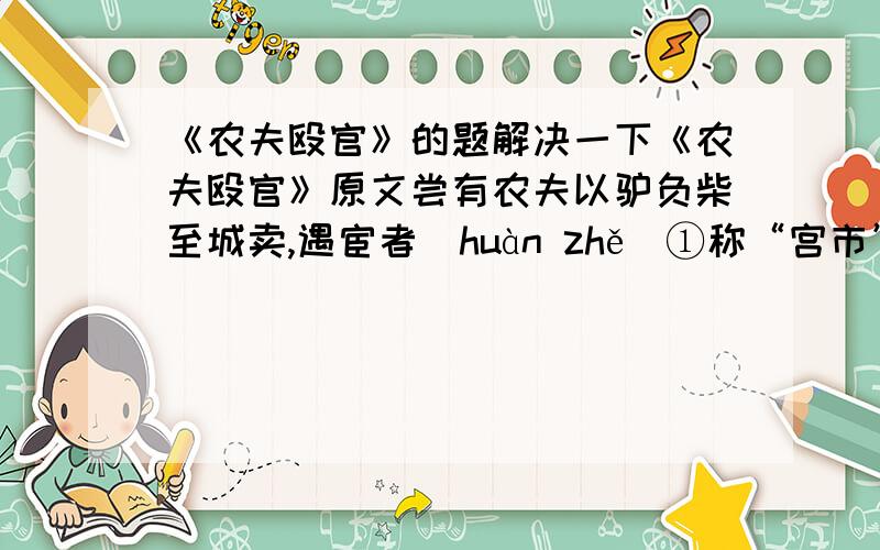 《农夫殴官》的题解决一下《农夫殴官》原文尝有农夫以驴负柴至城卖,遇宦者（huàn zhě）①称“宫市”,取之；才与绢数尺,又就索“门户”②,仍邀③以驴送至内.农夫涕泣,以所得绢付之；不