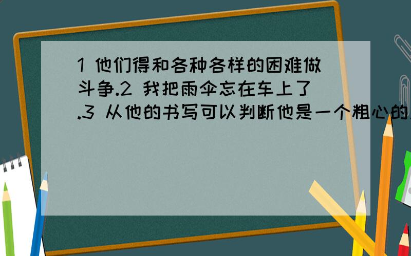 1 他们得和各种各样的困难做斗争.2 我把雨伞忘在车上了.3 从他的书写可以判断他是一个粗心的人.4 他太忙了,根本没注意到我的到来.5 就产品质量来讲,这种玻璃造的产品是最好的.6 医生的报