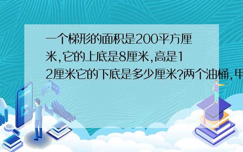 一个梯形的面积是200平方厘米,它的上底是8厘米,高是12厘米它的下底是多少厘米?两个油桶,甲桶有油45千克,乙桶有油是甲桶的3倍.两桶油共有油多少千克?一个内底面半径是6厘米的圆柱形玻璃