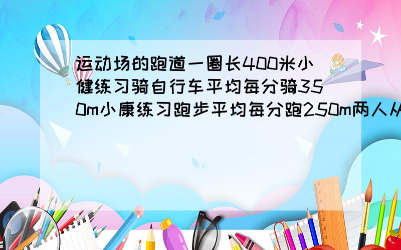 运动场的跑道一圈长400米小健练习骑自行车平均每分骑350m小康练习跑步平均每分跑250m两人从同一处同时反向出发,经过多少时间首次相遇?又经过多少时间再次相遇?